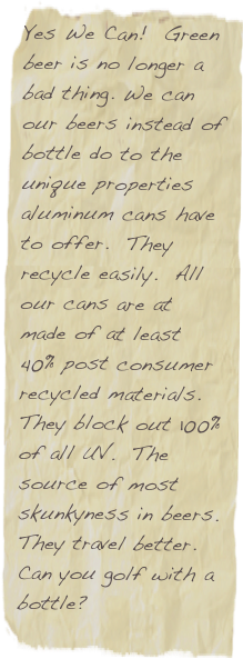 Yes We Can!  Green beer is no longer a bad thing. We can our beers instead of bottle do to the unique properties aluminum cans have to offer.  They recycle easily.  All our cans are at made of at least 40% post consumer recycled materials.  They block out 100% of all UV.  The source of most skunkyness in beers. They travel better.  Can you golf with a bottle?