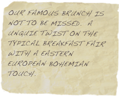 OUR FAMOUS BRUNCH IS NOT TO BE MISSED.  A UNQUIE TWIST ON THE TYPICAL BREAKFAST FAIR WITH A EASTERN EUROPEAN BOHEMIAN TOUCH.