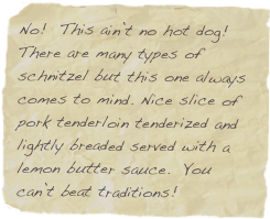 No!  This ain’t no hot dog! There are many types of schnitzel but this one always comes to mind. Nice slice of pork tenderloin tenderized and lightly breaded served with a lemon butter sauce.  You can’t beat traditions!
